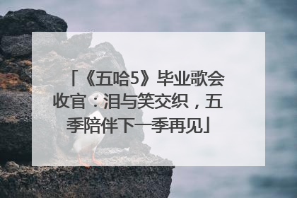 《五哈5》毕业歌会收官：泪与笑交织，五季陪伴下一季再见