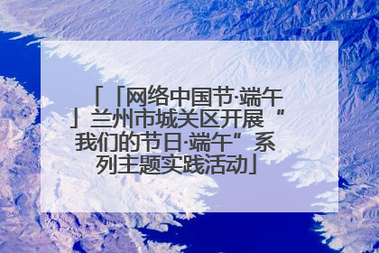「网络中国节·端午」兰州市城关区开展“我们的节日·端午”系列主题实践活动