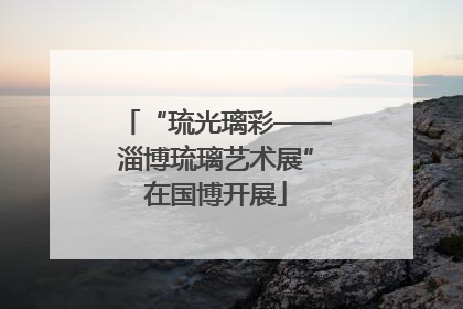 “琉光璃彩——淄博琉璃艺术展”在国博开展