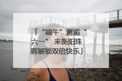 “端午”邂逅“六一” 来衡阳珠晖解锁双倍快乐
