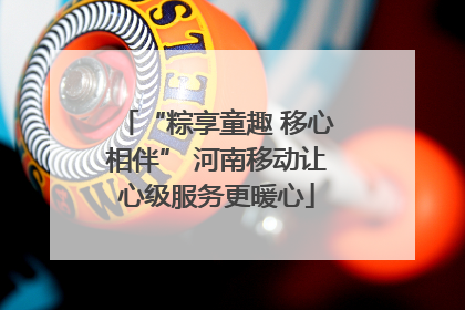 “粽享童趣 移心相伴” 河南移动让心级服务更暖心