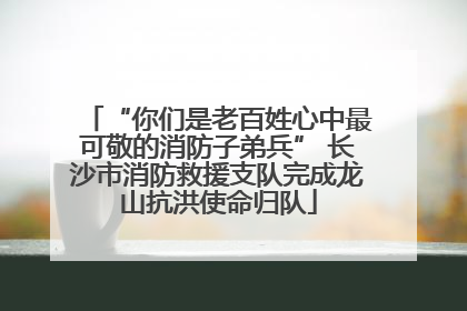 “你们是老百姓心中最可敬的消防子弟兵” 长沙市消防救援支队完成龙山抗洪使命归队