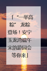 “一举高粽” 龙粽登场！安宁玉龙湾端午宋韵游园会等你来
