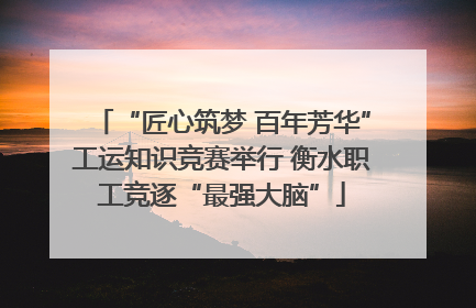 “匠心筑梦 百年芳华”工运知识竞赛举行 衡水职工竞逐“最强大脑”