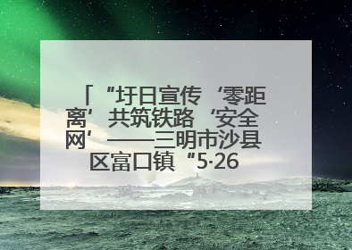 “圩日宣传‘零距离’共筑铁路‘安全网’——三明市沙县区富口镇“5·26我爱路“主题宣传活动成效显著