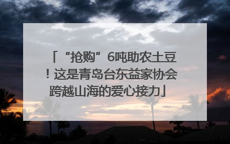 “抢购”6吨助农土豆！这是青岛台东益家协会跨越山海的爱心接力