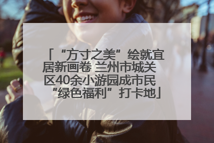 “方寸之美”绘就宜居新画卷 兰州市城关区40余小游园成市民“绿色福利”打卡地