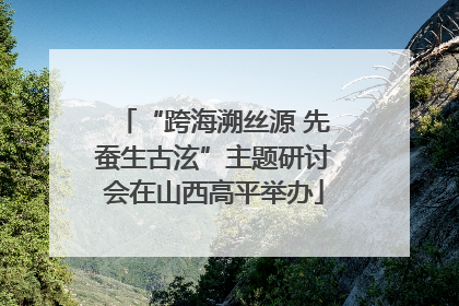 “跨海溯丝源 先蚕生古泫”主题研讨会在山西高平举办