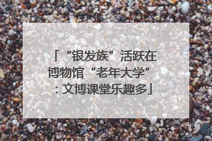 “银发族”活跃在博物馆“老年大学”：文博课堂乐趣多