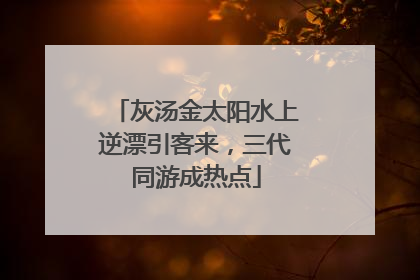 灰汤金太阳水上逆漂引客来，三代同游成热点