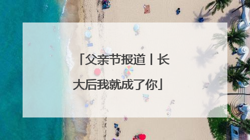 父亲节报道丨长大后我就成了你