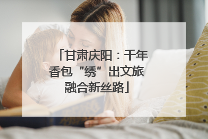 甘肃庆阳：千年香包“绣”出文旅融合新丝路