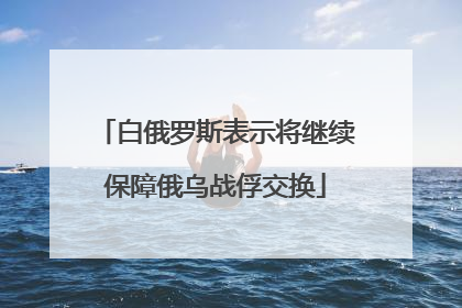 白俄罗斯表示将继续保障俄乌战俘交换