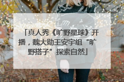 真人秀《旷野星球》开播，魏大勋王安宇组“旷野搭子”探索自然