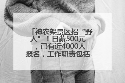 神农架景区招“野人”！日薪500元，已有近4000人报名，工作职责包括“接受游客投喂”