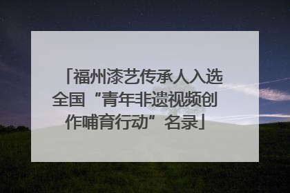 福州漆艺传承人入选全国“青年非遗视频创作哺育行动”名录