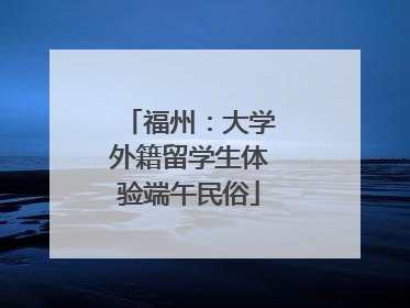 福州：大学外籍留学生体验端午民俗