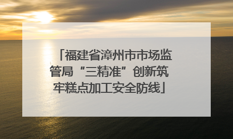 福建省漳州市市场监管局“三精准”创新筑牢糕点加工安全防线