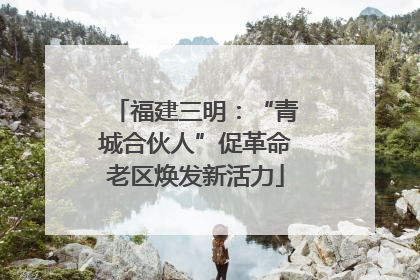 福建三明：“青城合伙人”促革命老区焕发新活力