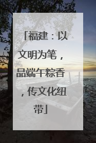 福建：以文明为笔，品端午粽香，传文化纽带