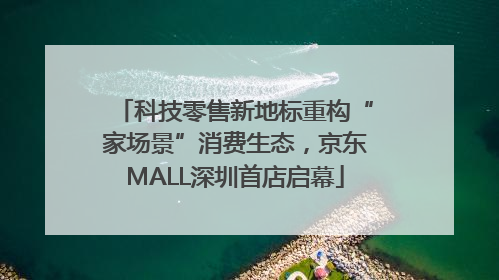 科技零售新地标重构“家场景”消费生态，京东MALL深圳首店启幕