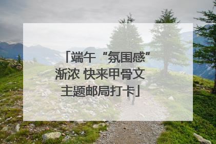 端午“氛围感”渐浓 快来甲骨文主题邮局打卡