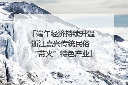 端午经济持续升温 浙江嘉兴传统民俗“带火”特色产业