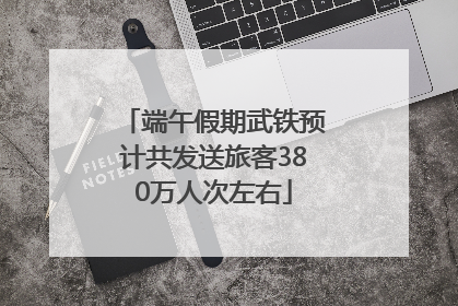 端午假期武铁预计共发送旅客380万人次左右