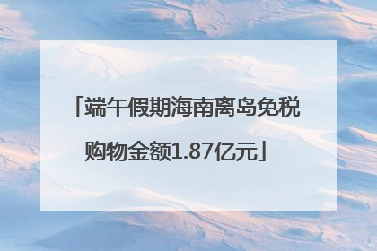 端午假期海南离岛免税购物金额1.87亿元