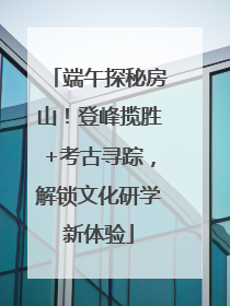 端午探秘房山！登峰揽胜+考古寻踪，解锁文化研学新体验
