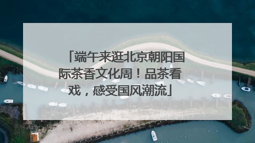 端午来逛北京朝阳国际茶香文化周！品茶看戏，感受国风潮流