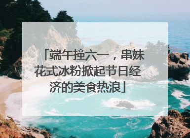 端午撞六一，串妹花式冰粉掀起节日经济的美食热浪