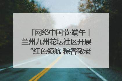 网络中国节·端午｜兰州九州花坛社区开展“红色领航 粽香敬老”端午主题活动