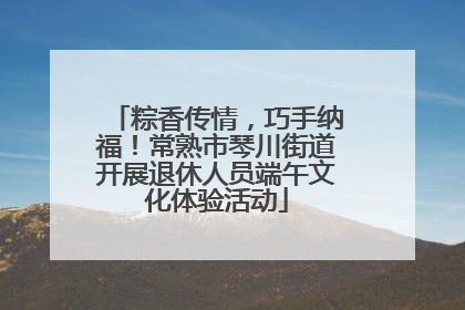 粽香传情，巧手纳福！常熟市琴川街道开展退休人员端午文化体验活动