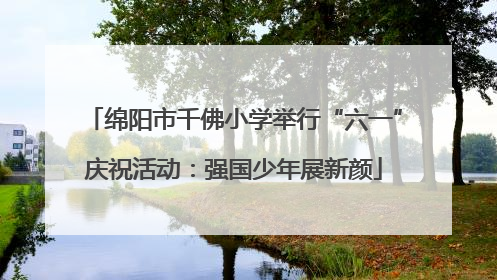 绵阳市千佛小学举行“六一”庆祝活动：强国少年展新颜