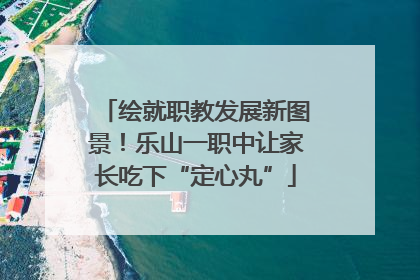 绘就职教发展新图景！乐山一职中让家长吃下“定心丸”