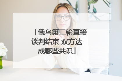 俄乌第二轮直接谈判结束 双方达成哪些共识
