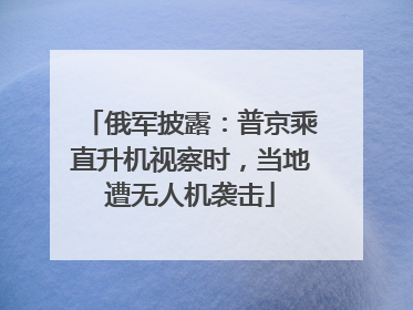俄军披露：普京乘直升机视察时，当地遭无人机袭击