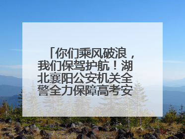 你们乘风破浪，我们保驾护航！湖北襄阳公安机关全警全力保障高考安全顺利举行
