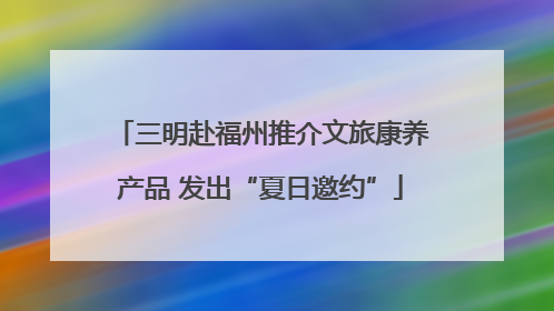 三明赴福州推介文旅康养产品 发出“夏日邀约”