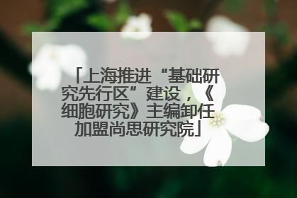 上海推进“基础研究先行区”建设，《细胞研究》主编卸任加盟尚思研究院