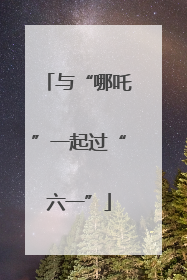 与“哪吒”一起过“六一”
