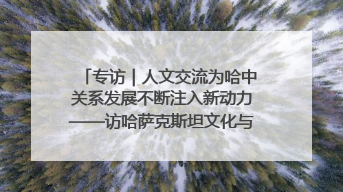 专访｜人文交流为哈中关系发展不断注入新动力——访哈萨克斯坦文化与信息部部长巴拉耶娃