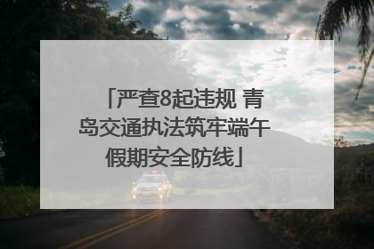 严查8起违规 青岛交通执法筑牢端午假期安全防线