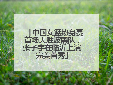 中国女篮热身赛首场大胜波黑队，张子宇在临沂上演完美首秀