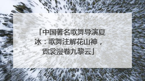 中国著名歌舞导演夏冰：歌舞注解花山神，霓裳漫卷九黎云