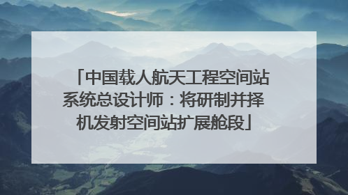 中国载人航天工程空间站系统总设计师：将研制并择机发射空间站扩展舱段