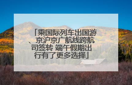 乘国际列车出国游、京沪京广航线跨航司签转 端午假期出行有了更多选择