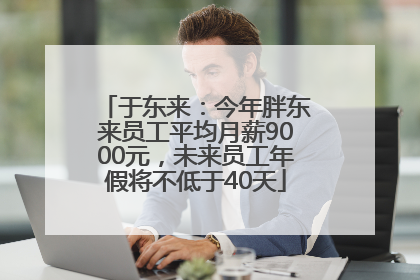 于东来：今年胖东来员工平均月薪9000元，未来员工年假将不低于40天