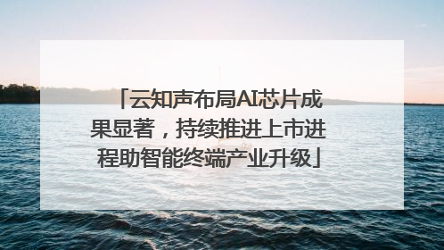 云知声布局AI芯片成果显著，持续推进上市进程助智能终端产业升级